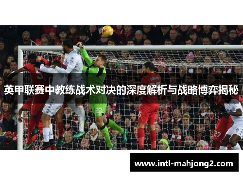英甲联赛中教练战术对决的深度解析与战略博弈揭秘 英甲联赛中教练战术对决的深度解析与战略博弈揭秘