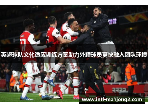 英超球队文化适应训练方案助力外籍球员更快融入团队环境 英超球队文化适应训练方案助力外籍球员更快融入团队环境