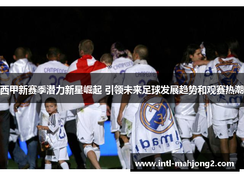 西甲新赛季潜力新星崛起 引领未来足球发展趋势和观赛热潮