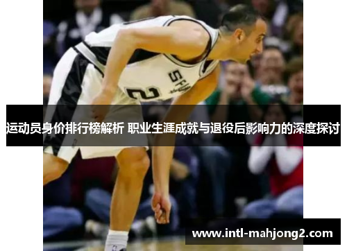 运动员身价排行榜解析 职业生涯成就与退役后影响力的深度探讨 运动员身价排行榜解析 职业生涯成就与退役后影响力的深度探讨