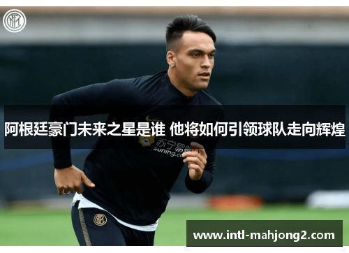 阿根廷豪门未来之星是谁 他将如何引领球队走向辉煌 阿根廷豪门未来之星是谁 他将如何引领球队走向辉煌