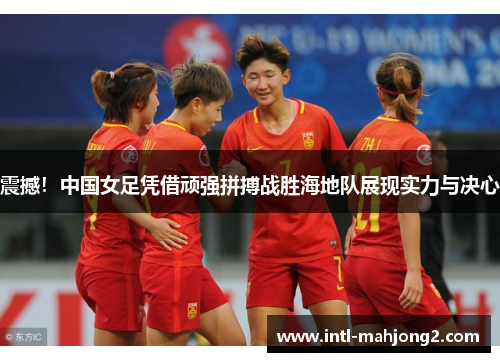震撼！中国女足凭借顽强拼搏战胜海地队展现实力与决心