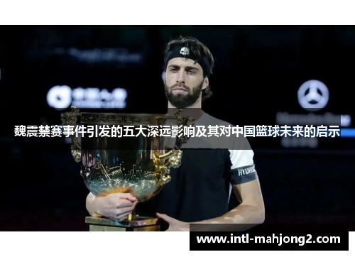 魏震禁赛事件引发的五大深远影响及其对中国篮球未来的启示