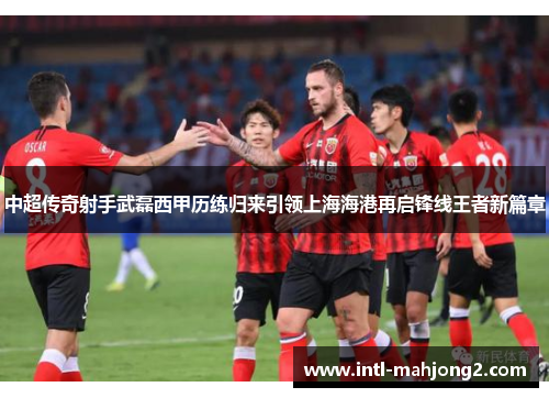 中超传奇射手武磊西甲历练归来引领上海海港再启锋线王者新篇章 中超传奇射手武磊西甲历练归来引领上海海港再启锋线王者新篇章