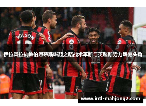 伊拉奥拉执教伯恩茅斯崛起之路战术革新与英超新势力崭露头角 伊拉奥拉执教伯恩茅斯崛起之路战术革新与英超新势力崭露头角