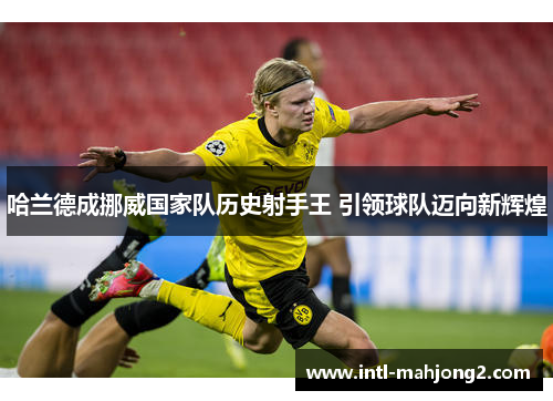 哈兰德成挪威国家队历史射手王 引领球队迈向新辉煌 哈兰德成挪威国家队历史射手王 引领球队迈向新辉煌