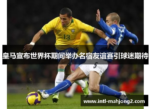 皇马宣布世界杯期间举办名宿友谊赛引球迷期待